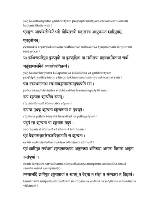 yaù kaçcitkulaputro gambhéräyäà prajïäpäramitäyäà caryäà cartukämaù
kathaà çikñitavyaù |

@vmu´ AayaRvlaeikteñrae baeixsÅvae mhasÅv Aayu:mNt< zairpuÇm!

@tdvaect!,
evamukta äryävalokiteçvaro bodhisattvo mahäsattva äyuñmantaà çäriputram
etadavocat |

y> kiíCDairpuÇ k…lpuÇae va k…lÊihta va g<ÉIraya< à}aparimtaya< cya¡

ctukamStenv< VyvlaekiytVy<,
   R      E
yaù kaçcicchäriputra kulaputro vä kuladuhitä vä gambhéräyäà
prajïäpäramitäyäà caryäà cartukämastenaivaà vyavalokayitavyaà |

pÂ SkNxaSta<í SvÉavzUNyaNsmnupZyit Sm,
païca skandhästäàçca svabhävaçünyänsamanupaçyati sma |

êp< zUNyta zUNytEv êpm!,
rüpaà çünyatä çünyataiva rüpam |

êpaÚ p&wkœ zUNyta zUNytaya n p&w¢Up,
                                   <
rüpänna påthak çünyatä çünyatäyä na påthagrüpaà |

yÔƒp< sa zUNyta ya zUNyta tÔƒp,
                              <
yadrüpaà sä çünyatä yä çünyatä tadrüpaà |

@v< vednas<}as<Skariv}anain c zUNyta,
evaà vedanäsaïjïäsaàskäravijïänäni ca çünyatä |

@v< zairpuÇ svRxmaR zUNytal][a AnuTpÚa AinéÏa Amla ivmla AnUna

As<p[aR>,
    U
evaà çäriputra sarvadharmä çünyatälakñaëä anutpannä aniruddhä amalä
vimalä anünä asampürëäù |

tSmaÄihR zairpuÇ zUNytaya< n êpm! n vedna n s<}a n s<Skara n iv}an<,
tasmättarhi çäriputra çünyatäyäà na rüpam na vedanä na saïjïä na saàskärä na
vijïänaà |
 