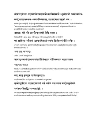 tSmaJ}atVy> à}aparimtamhamÙae mhaiv*amÙae =nuÄrmÙae =smsmmÙ>

svRÊ>oàzmnmÙ> sTymimWyTvat! à}aparimtayamu´ae mÙ>,
tasmäjjïätavyaù prajïäpäramitämahämantro mahävidyämantro 'nuttaramantro
'samasamamantraù sarvaduùkhapraçamanamantraù satyamamithyatvät
prajïäpäramitäyämukto mantraù |

t*wa, gte gte pargte pars<gte baeix Svaha.
tadyathä | gate gate päragate pärasaìgate bodhi svähä ||

@v< zairpuÇ g<ÉIraya< à}aparimtaya< cyaRya< izi]tVy< baeixsÅven,
evaà çäriputra gambhéräyäà prajïäpäramitäyäà caryäyäà çikñitavyaà
bodhisattvena |

Aw olu Égvan!,
atha khalu bhagavän |

tSmat! smaxeVyuTwayayaRvlaeikteñrSy baeixsÅvSy mhasÅvSy
               R

saxukarmdat!,
tasmät samädhervyutthäyäryävalokiteçvarasya bodhisattvasya mahäsattvasya
sädhukäramadät |

saxu saxu k…lpuÇ @vmetTk…lpuÇ,
sädhu sädhu kulaputra evametatkulaputra |

@vmetÌ<ÉIraya< à}aparimtaya< cy¡ ctRVy< ywa Tvya inidRòmnumae*ye

svRtwagtErhRiÑ> sMyKs<buÏ>,
                         E
evametadgambhéräyäà prajïäpäramitäyäà caryaà cartavyaà yathä tvayä
nirdiñöamanumodyaye sarvatathägatairarhadbhiù samyaksambuddhaiù |
 