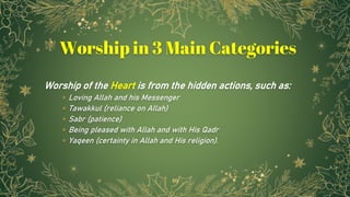 Worship of the Heart is from the hidden actions, such as:
⋆ Loving Allah and his Messenger
⋆ Tawakkul (reliance on Allah)
⋆ Sabr (patience)
⋆ Being pleased with Allah and with His Qadr
⋆ Yaqeen (certainty in Allah and His religion).
10
Worship in 3 Main Categories
 