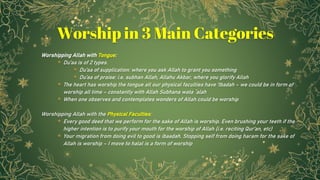 Worshipping Allah with Tongue:
⋆ Du’aa is of 2 types.
⋆ Du’aa of supplication: where you ask Allah to grant you something
⋆ Du’aa of praise: i.e. subhan Allah, Allahu Akbar, where you glorify Allah
⋆ The heart has worship the tongue all our physical faculties have ‘Ibadah – we could be in form of
worship all time – constantly with Allah Subhana wata `alah
⋆ When one observes and contemplates wonders of Allah could be worship
Worshipping Allah with the Physical Faculties:
⋆ Every good deed that we perform for the sake of Allah is worship. Even brushing your teeth if the
higher intention is to purify your mouth for the worship of Allah (i.e. reciting Qur’an, etc)
⋆ Your migration from doing evil to good is ibaadah. Stopping self from doing haram for the sake of
Allah is worship – I move to halal is a form of worship
11
Worship in 3 Main Categories
 