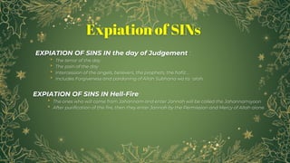 15
Expiation of SINs
EXPIATION OF SINS IN the day of Judgement :
• The terror of the day
• The pain of the day
• Intercession of the angels, believers, the prophets, the hafiz ...
• Includes Forgiveness and pardoning of Allah Subhana wa ta`alah.
EXPIATION OF SINS IN Hell-Fire:
• The ones who will come from Jahannam and enter Jannah will be called the Jahannamiyoon
• After purification of the fire, then they enter Jannah by the Permission and Mercy of Allah alone.
 
