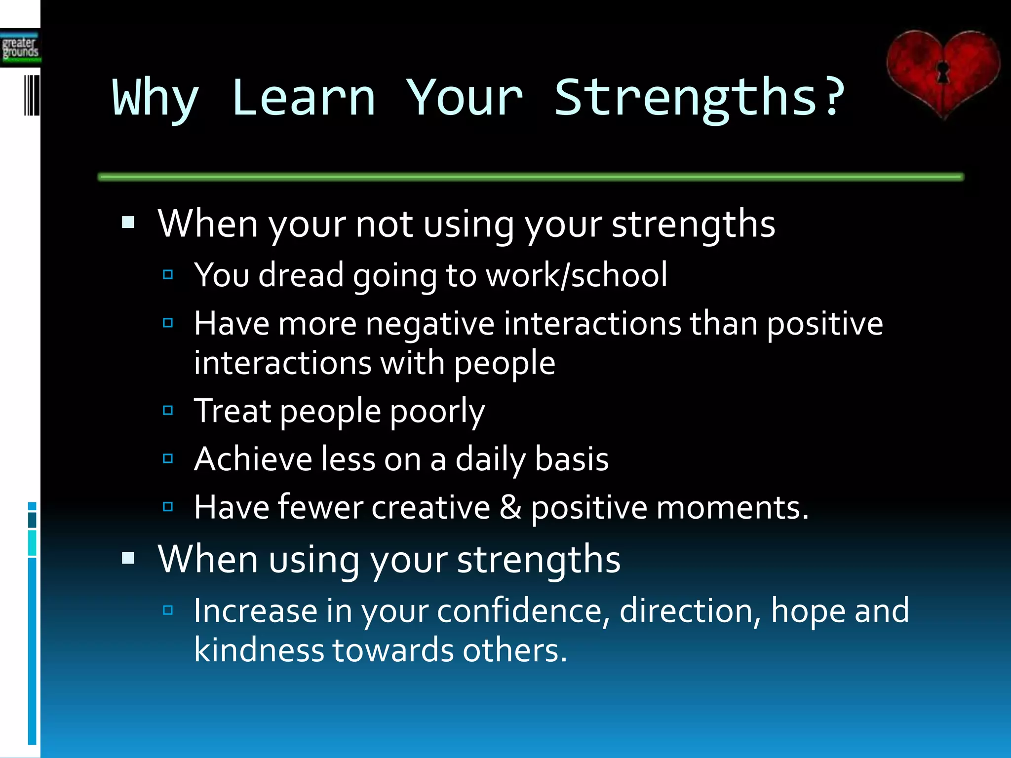 Why Learn Your Strengths?
 When your not using your strengths
 You dread going to work/school
 Have more negative interactions than positive
interactions with people
 Treat people poorly
 Achieve less on a daily basis
 Have fewer creative & positive moments.
 When using your strengths
 Increase in your confidence, direction, hope and
kindness towards others.
 