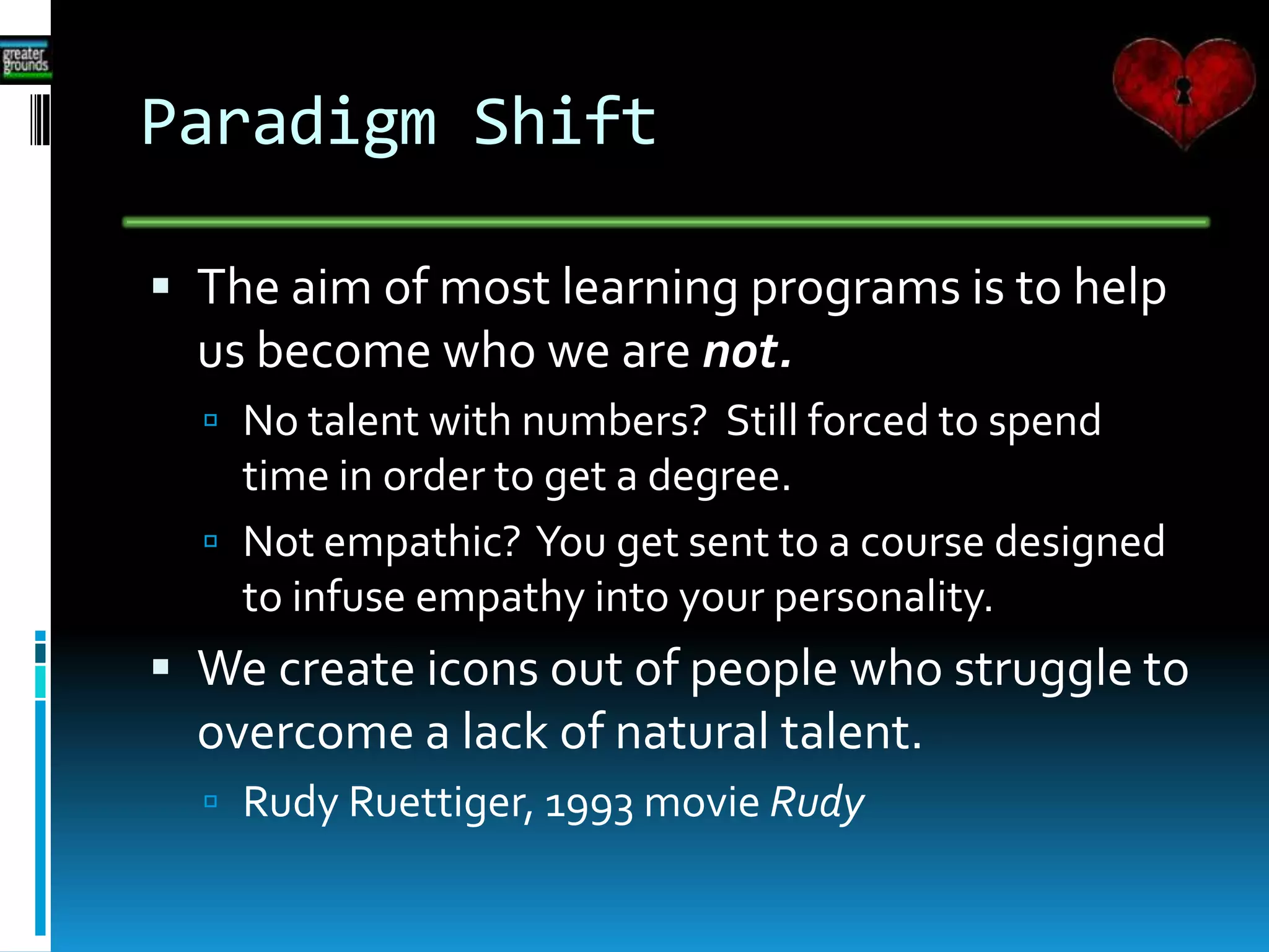 Paradigm Shift
 The aim of most learning programs is to help
us become who we are not.
 No talent with numbers? Still forced to spend
time in order to get a degree.
 Not empathic? You get sent to a course designed
to infuse empathy into your personality.
 We create icons out of people who struggle to
overcome a lack of natural talent.
 Rudy Ruettiger, 1993 movie Rudy
 