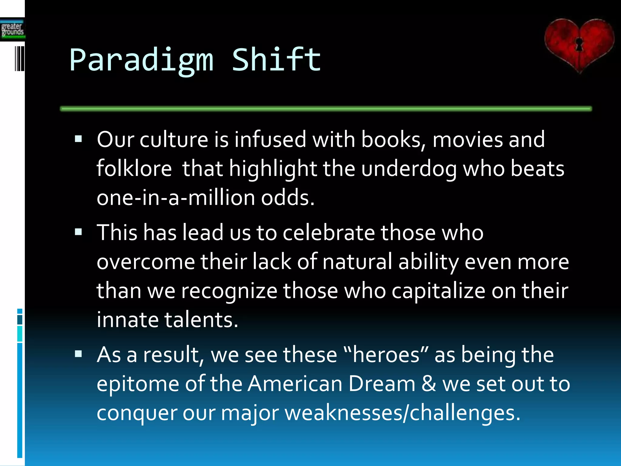 Paradigm Shift
 Our culture is infused with books, movies and
folklore that highlight the underdog who beats
one-in-a-million odds.
 This has lead us to celebrate those who
overcome their lack of natural ability even more
than we recognize those who capitalize on their
innate talents.
 As a result, we see these “heroes” as being the
epitome of the American Dream & we set out to
conquer our major weaknesses/challenges.
 