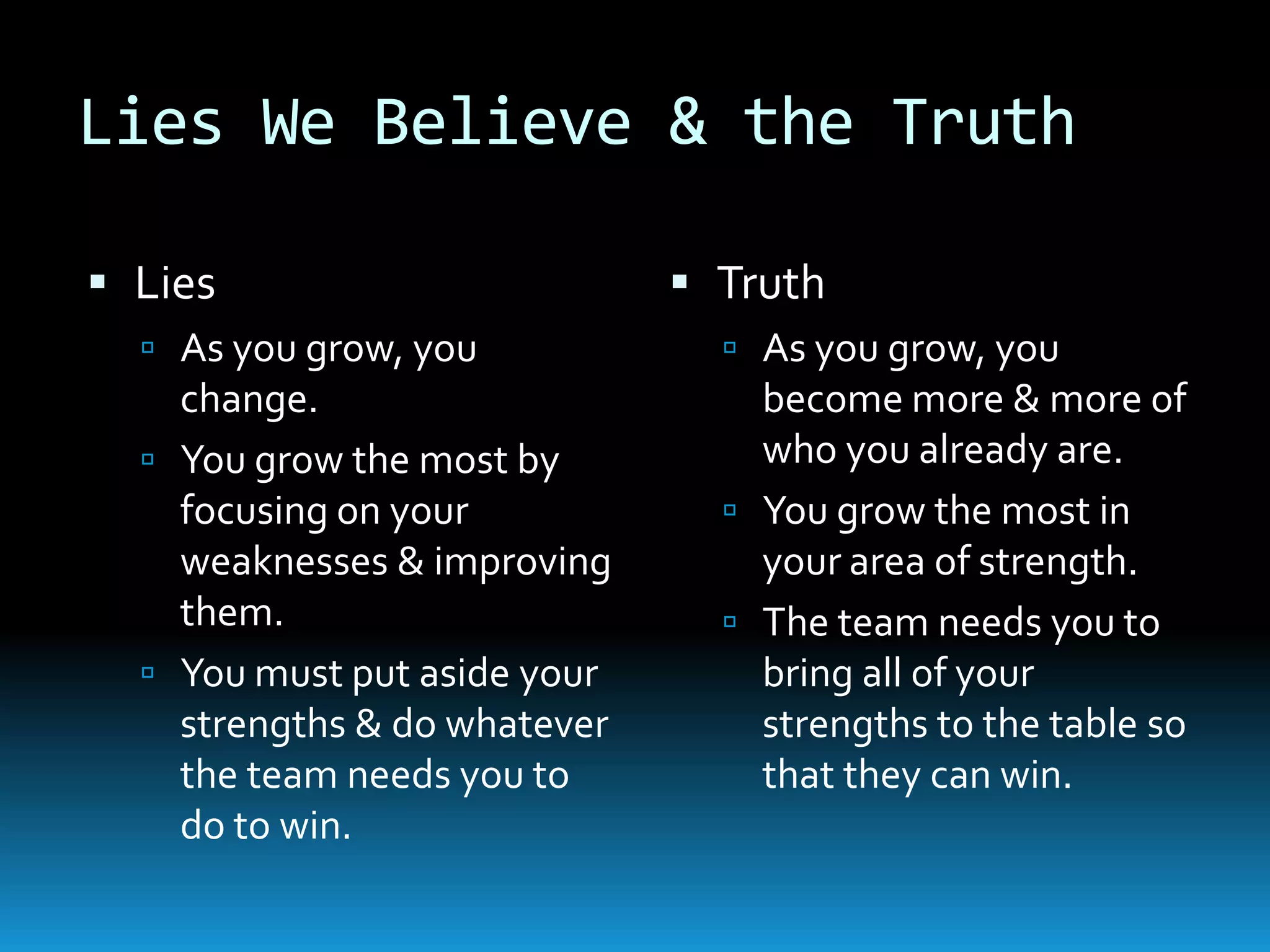 Lies We Believe & the Truth
 Lies
 As you grow, you
change.
 You grow the most by
focusing on your
weaknesses & improving
them.
 You must put aside your
strengths & do whatever
the team needs you to
do to win.
 Truth
 As you grow, you
become more & more of
who you already are.
 You grow the most in
your area of strength.
 The team needs you to
bring all of your
strengths to the table so
that they can win.
 