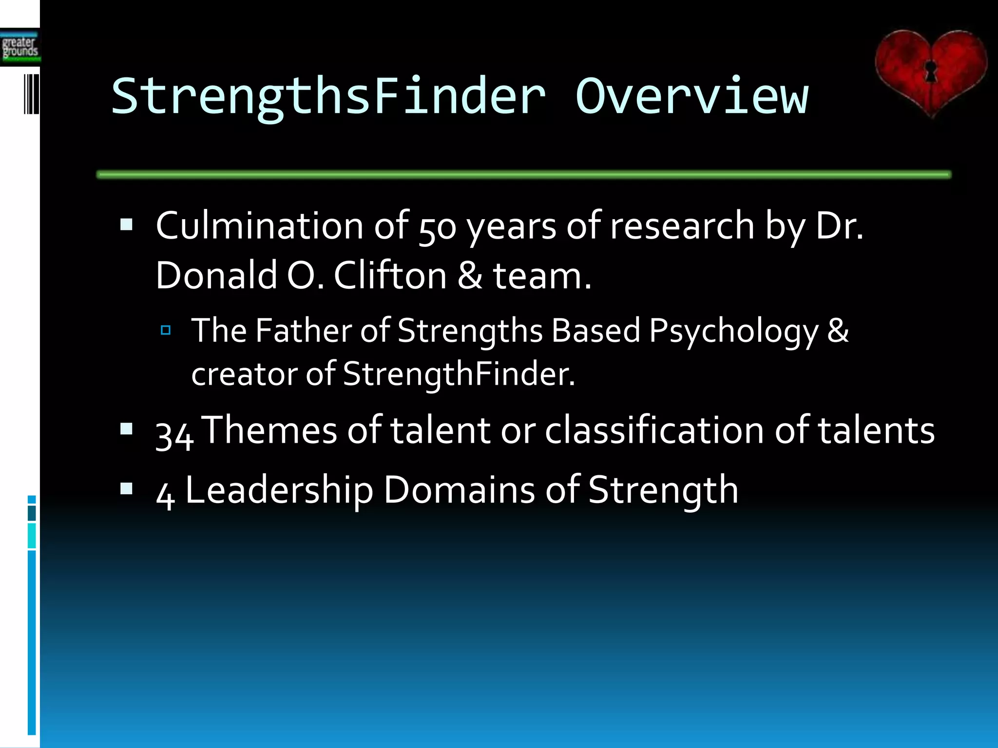 StrengthsFinder Overview
 Culmination of 50 years of research by Dr.
Donald O. Clifton & team.
 The Father of Strengths Based Psychology &
creator of StrengthFinder.
 34Themes of talent or classification of talents
 4 Leadership Domains of Strength
 