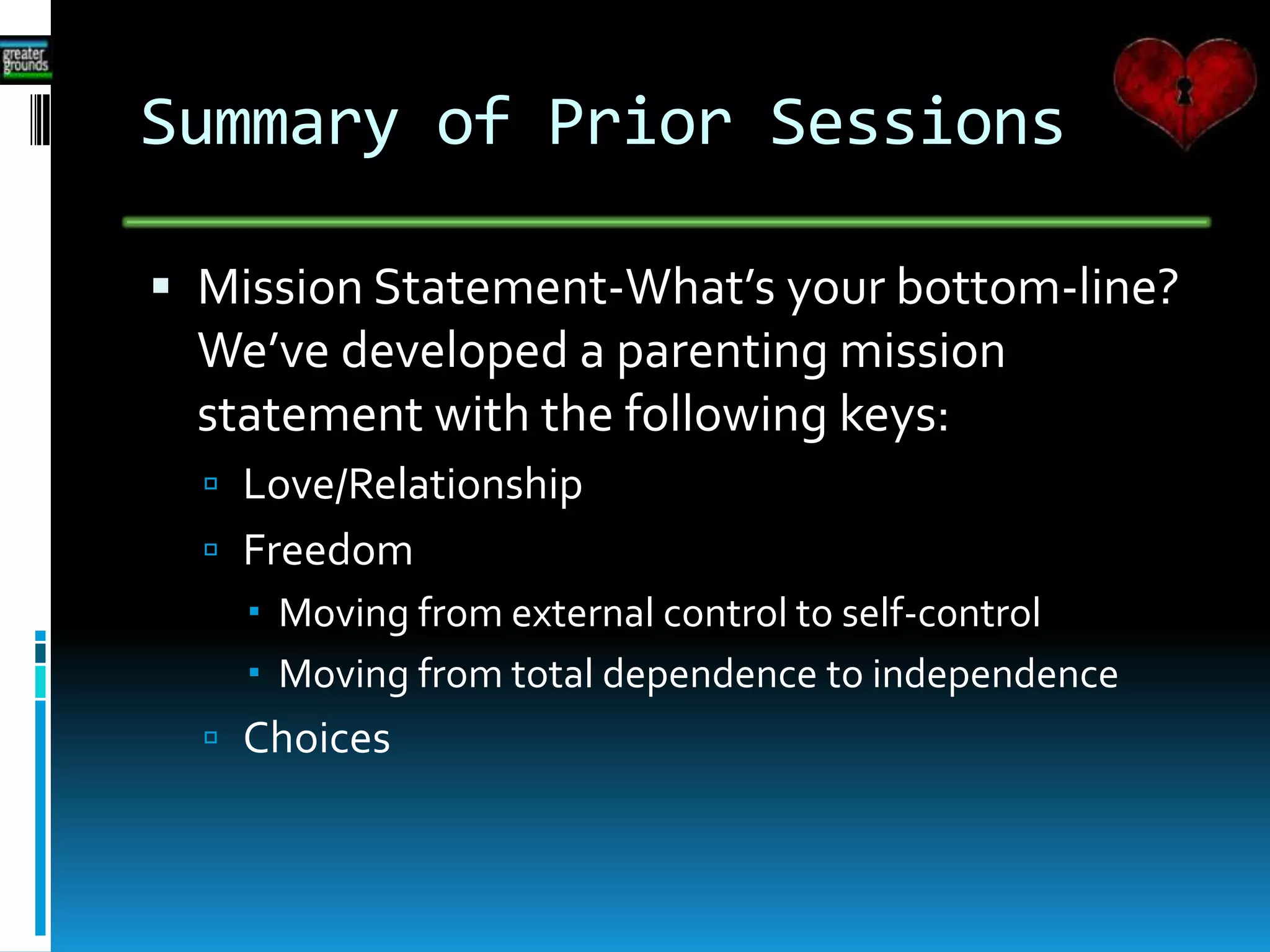 Summary of Prior Sessions
 Mission Statement-What’s your bottom-line?
We’ve developed a parenting mission
statement with the following keys:
 Love/Relationship
 Freedom
 Moving from external control to self-c0ntrol
 Moving from total dependence to independence
 Choices
 