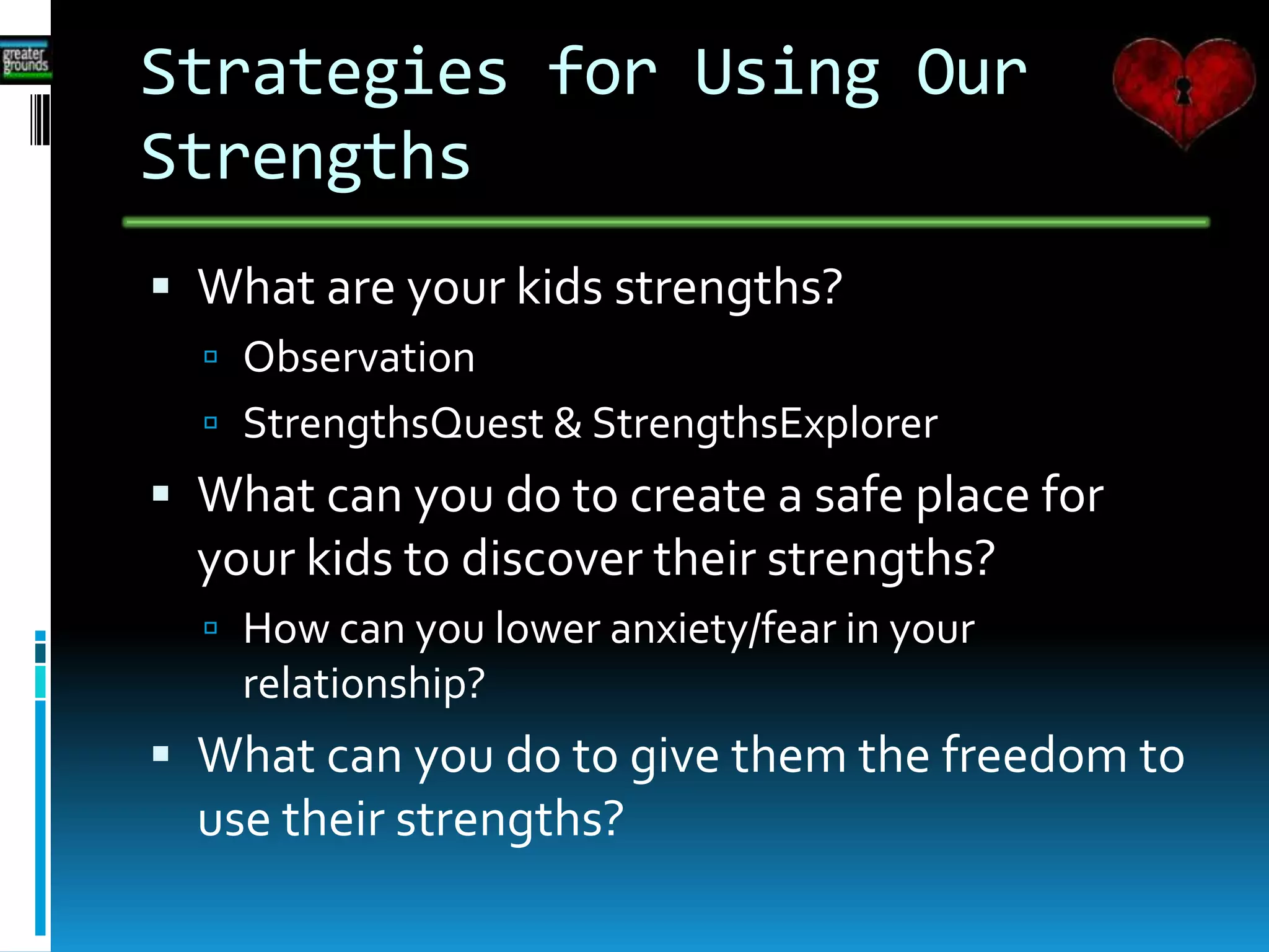 Strategies for Using Our
Strengths
 What are your kids strengths?
 Observation
 StrengthsQuest & StrengthsExplorer
 What can you do to create a safe place for
your kids to discover their strengths?
 How can you lower anxiety/fear in your
relationship?
 What can you do to give them the freedom to
use their strengths?
 