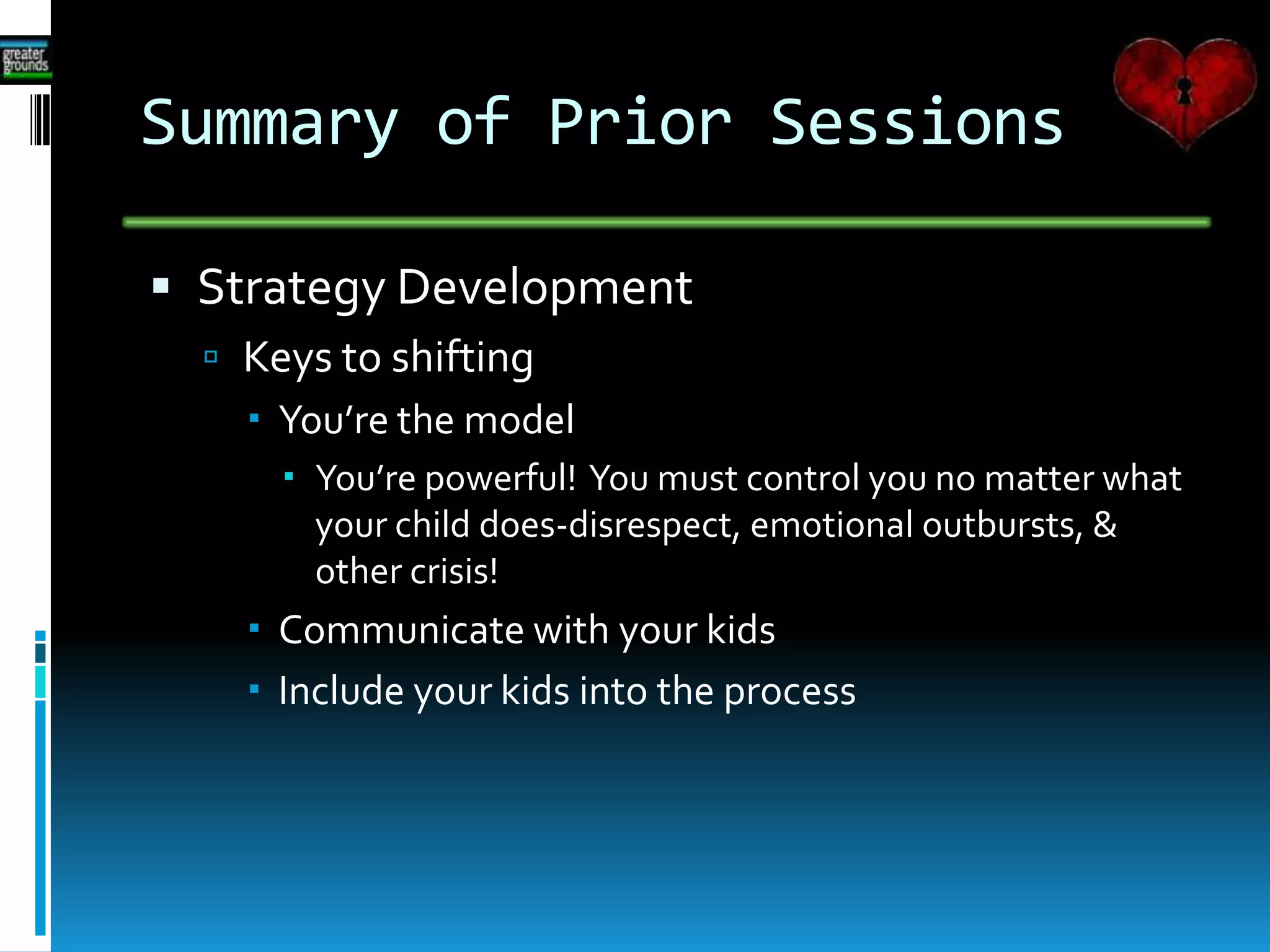 Summary of Prior Sessions
 Strategy Development
 Keys to shifting
 You’re the model
 You’re powerful! You must control you no matter what
your child does-disrespect, emotional outbursts, &
other crisis!
 Communicate with your kids
 Include your kids into the process
 