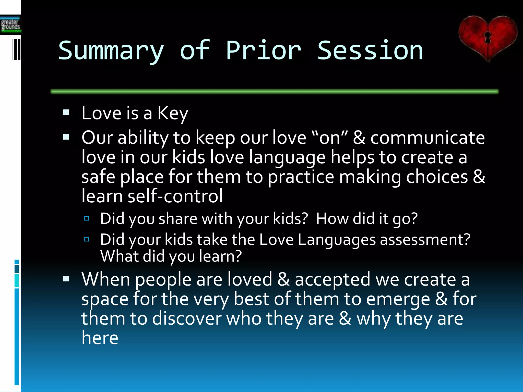 Summary of Prior Session
 Love is a Key
 Our ability to keep our love “on” & communicate
love in our kids love language helps to create a
safe place for them to practice making choices &
learn self-control
 Did you share with your kids? How did it go?
 Did your kids take the Love Languages assessment?
What did you learn?
 When people are loved & accepted we create a
space for the very best of them to emerge & for
them to discover who they are & why they are
here
 