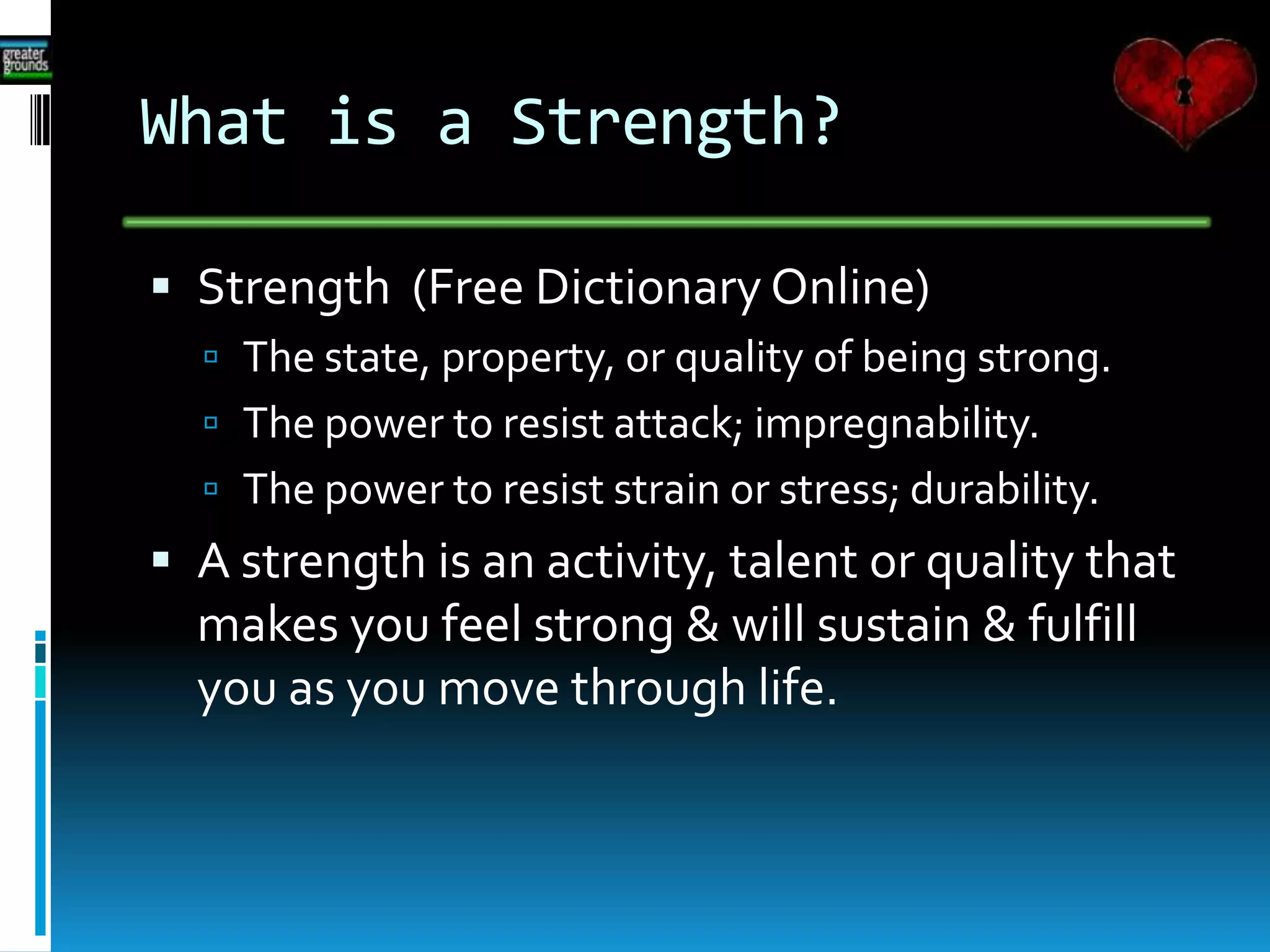What is a Strength?
 Strength (Free Dictionary Online)
 The state, property, or quality of being strong.
 The power to resist attack; impregnability.
 The power to resist strain or stress; durability.
 A strength is an activity, talent or quality that
makes you feel strong & will sustain & fulfill
you as you move through life.
 