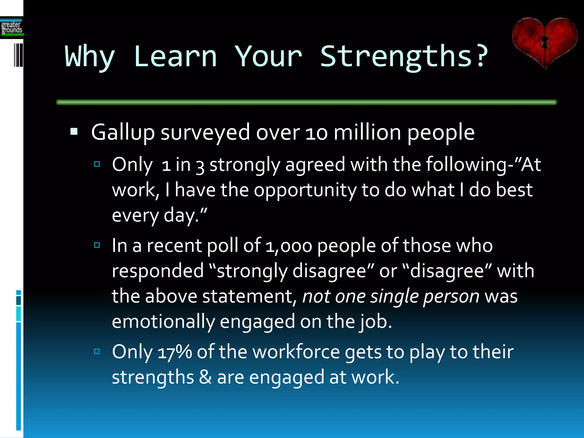 Why Learn Your Strengths?
 Gallup surveyed over 10 million people
 Only 1 in 3 strongly agreed with the following-”At
work, I have the opportunity to do what I do best
every day.”
 In a recent poll of 1,000 people of those who
responded “strongly disagree” or “disagree” with
the above statement, not one single person was
emotionally engaged on the job.
 Only 17% of the workforce gets to play to their
strengths & are engaged at work.
 