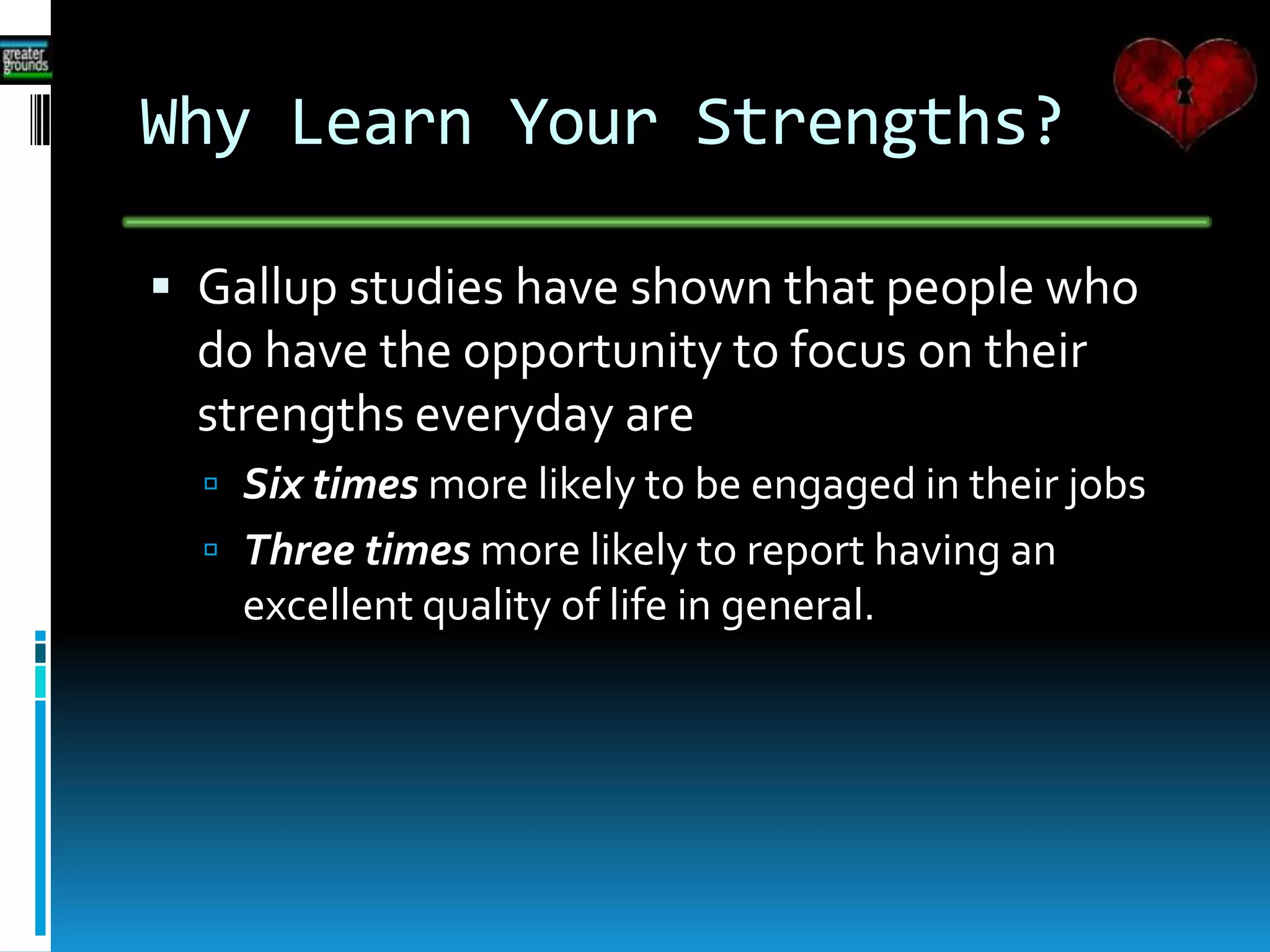 Why Learn Your Strengths?
 Gallup studies have shown that people who
do have the opportunity to focus on their
strengths everyday are
 Six times more likely to be engaged in their jobs
 Three times more likely to report having an
excellent quality of life in general.
 