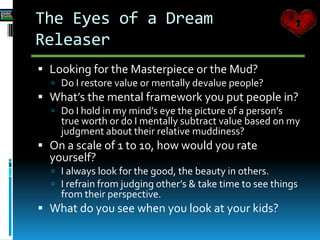 The Eyes of a Dream
Releaser
 Looking for the Masterpiece or the Mud?
 Do I restore value or mentally devalue people?
 What’s the mental framework you put people in?
 Do I hold in my mind’s eye the picture of a person’s
true worth or do I mentally subtract value based on my
judgment about their relative muddiness?
 On a scale of 1 to 10, how would you rate
yourself?
 I always look for the good, the beauty in others.
 I refrain from judging other’s & take time to see things
from their perspective.
 What do you see when you look at your kids?
 