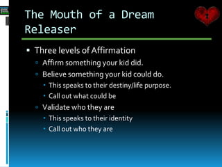  Three levels of Affirmation
 Affirm something your kid did.
 Believe something your kid could do.
 This speaks to their destiny/life purpose.
 Call out what could be
 Validate who they are
 This speaks to their identity
 Call out who they are
The Mouth of a Dream
Releaser
 