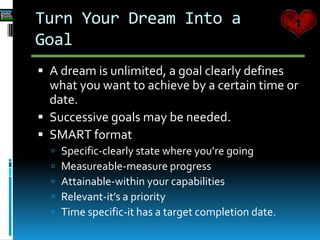 Turn Your Dream Into a
Goal
 A dream is unlimited, a goal clearly defines
what you want to achieve by a certain time or
date.
 Successive goals may be needed.
 SMART format
 Specific-clearly state where you’re going
 Measureable-measure progress
 Attainable-within your capabilities
 Relevant-it’s a priority
 Time specific-it has a target completion date.
 