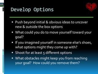Develop Options
 Push beyond initial & obvious ideas to uncover
new & outside the box options
 What could you do to move yourself toward your
goal?
 If you imagined yourself in someone else’s shoes,
what options might they come up with?
 Shoot for at least 5 different options
 What obstacles might keep you from reaching
your goal? How could you remove them?
 