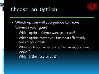 Choose an Option
 Which option will you pursue to move
towards your goal?
 Which options do you want to pursue?
 Which option moves you the most effectively
toward your goal?
 What are the advantages & disadvantages of each
option?
 Which is the best for you?
 
