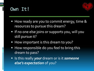 Own It!
 How ready are you to commit energy, time &
resources to pursue this dream?
 If no one else joins or supports you, will you
still pursue it?
 How important is this dream to you?
 How responsible do you feel to bring this
dream to pass?
 Is this really your dream or is it someone
else’s expectation of you?
 