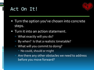 Act On It!
 Turn the option you’ve chosen into concrete
steps.
 Turn it into an action statement.
 What exactly will you do?
 By when? Is that a realistic timetable?
 What will you commit to doing?
 No could, should or might
 Are there any other obstacles we need to address
before you move forward?
 