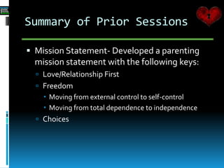 Summary of Prior Sessions
 Mission Statement- Developed a parenting
mission statement with the following keys:
 Love/Relationship First
 Freedom
 Moving from external control to self-c0ntrol
 Moving from total dependence to independence
 Choices
 