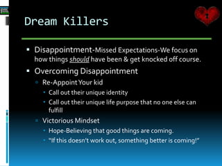 Dream Killers
 Disappointment-Missed Expectations-We focus on
how things should have been & get knocked off course.
 Overcoming Disappointment
 Re-AppointYour kid
 Call out their unique identity
 Call out their unique life purpose that no one else can
fulfill
 Victorious Mindset
 Hope-Believing that good things are coming.
 “If this doesn’t work out, something better is coming!”
 