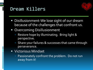 Dream Killers
 Disillusionment-We lose sight of our dream
because of the challenges that confront us.
 Overcoming Disillusionment
 Restore hope by illuminating. Bring light &
perspective.
 Share your failures & successes that came through
perseverance.
 Victorious Mindset
 Passionately confront the problem. Do not run
away from it!
 