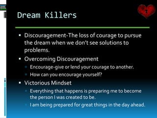 Dream Killers
 Discouragement-The loss of courage to pursue
the dream when we don’t see solutions to
problems.
 Overcoming Discouragement
 Encourage-give or lend your courage to another.
 How can you encourage yourself?
 Victorious Mindset
 Everything that happens is preparing me to become
the person I was created to be.
 I am being prepared for great things in the day ahead.
 