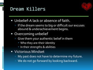 Dream Killers
 Unbelief-A lack or absence of faith.
 If the dream seems to big or difficult our excuses
abound & underachievement begins.
 Overcoming unbelief
 Give them your authentic belief in them
 Who they are-their identity
 In their strengths & abilities
 Victorious Mindset
 My past does not have to determine my future.
 We do not go forward by looking backward.
 