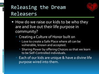 Releasing the Dream
Releasers
 How do we raise our kids to be who they
are and live out their life purpose in
community?
 Creating a Culture of Honor built on
 Love to create a Safe Place where all can be
vulnerable, known and accepted.
 Sharing Power by offering Choices so that we learn
to be Self-Controlled individuals.
 Each of our kids are unique & have a divine life
purpose wired into them.
 