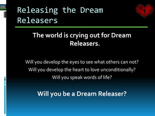Releasing the Dream
Releasers
The world is crying out for Dream
Releasers.
Will you develop the eyes to see what others can not?
Will you develop the heart to love unconditionally?
Will you speak words of life?
Will you be a Dream Releaser?
 