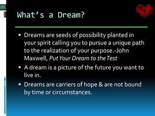 What’s a Dream?
 Dreams are seeds of possibility planted in
your spirit calling you to pursue a unique path
to the realization of your purpose.-John
Maxwell, PutYour Dream to theTest
 A dream is a picture of the future you want to
live in.
 Dreams are carriers of hope & are not bound
by time or circumstances.
 