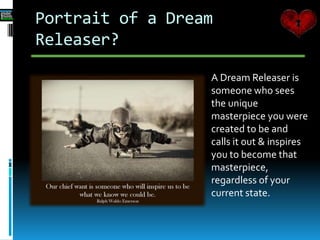 Portrait of a Dream
Releaser?
A Dream Releaser is
someone who sees
the unique
masterpiece you were
created to be and
calls it out & inspires
you to become that
masterpiece,
regardless of your
current state.
 