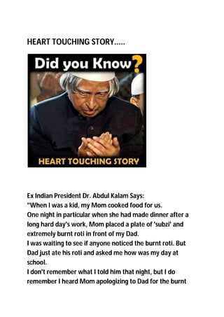 HEART TOUCHING STORY.....
Ex Indian President Dr. Abdul Kalam Says:
"When I was a kid, my Mom cooked food for us.
One night in particular when she had made dinner after a
long hard day's work, Mom placed a plate of 'subzi' and
extremely burnt roti in front of my Dad.
I was waiting to see if anyone noticed the burnt roti. But
Dad just ate his roti and asked me how was my day at
school.
I don't remember what I told him that night, but I do
remember I heard Mom apologizing to Dad for the burnt
 