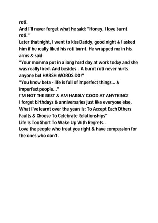 roti.
And I'll never forget what he said: "Honey, I love burnt
roti."
Later that night, I went to kiss Daddy, good night & I asked
him if he really liked his roti burnt. He wrapped me in his
arms & said:
"Your momma put in a long hard day at work today and she
was really tired. And besides... A burnt roti never hurts
anyone but HARSH WORDS DO!"
"You know beta - life is full of imperfect things... &
imperfect people..."
I'M NOT THE BEST & AM HARDLY GOOD AT ANYTHING!
I forget birthdays & anniversaries just like everyone else.
What I've learnt over the years is: To Accept Each Others
Faults & Choose To Celebrate Relationships"
Life Is Too Short To Wake Up With Regrets..
Love the people who treat you right & have compassion for
the ones who don't.
 