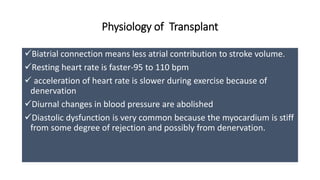 Physiology of Transplant
Biatrial connection means less atrial contribution to stroke volume.
Resting heart rate is faster-95 to 110 bpm
 acceleration of heart rate is slower during exercise because of
denervation
Diurnal changes in blood pressure are abolished
Diastolic dysfunction is very common because the myocardium is stiff
from some degree of rejection and possibly from denervation.
 