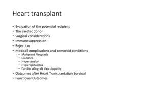 Heart transplant
• Evaluation of the potential recipient
• The cardiac donor
• Surgical considerations
• Immunosuppression
• Rejection
• Medical complications and comorbid conditions
• Malignant Neoplasia
• Diabetes
• Hypertension
• Hyperlipidaemia
• Cardiac Allograft Vasculopathy
• Outcomes after Heart Transplantation Survival
• Functional Outcomes
 