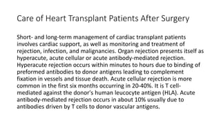 Care of Heart Transplant Patients After Surgery
Short- and long-term management of cardiac transplant patients
involves cardiac support, as well as monitoring and treatment of
rejection, infection, and malignancies. Organ rejection presents itself as
hyperacute, acute cellular or acute antibody-mediated rejection.
Hyperacute rejection occurs within minutes to hours due to binding of
preformed antibodies to donor antigens leading to complement
fixation in vessels and tissue death. Acute cellular rejection is more
common in the first six months occurring in 20-40%. It is T cell-
mediated against the donor's human leucocyte antigen (HLA). Acute
antibody-mediated rejection occurs in about 10% usually due to
antibodies driven by T cells to donor vascular antigens.
 