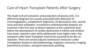 Care of Heart Transplant Patients After Surgery
This leads to B cell activation and production of plasma cells. It is
difficult to diagnose but usually associated with detection of
immunoglobulins, complement fragments, CD 68 positive cells, and de
novo anti-HLA antibodies. Surveillance endomyocardial biopsies are
essential in the first year to detect rejection at the subclinical level
before the development of cardiac dysfunction.4 Infants and children
have lower rejection rates while adolescents have higher rates. Any
symptoms after heart transplant need to be assumed to be due to
rejection. There are several adjunct noninvasive measures under
investigation based on electrophysiology, magnetic resonance imaging,
biochemical markers, and gene expression profiling.
 