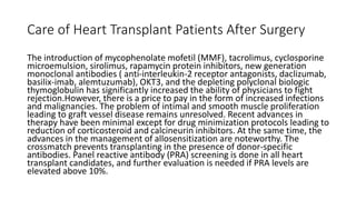 Care of Heart Transplant Patients After Surgery
The introduction of mycophenolate mofetil (MMF), tacrolimus, cyclosporine
microemulsion, sirolimus, rapamycin protein inhibitors, new generation
monoclonal antibodies ( anti-interleukin-2 receptor antagonists, daclizumab,
basilix-imab, alemtuzumab), OKT3, and the depleting polyclonal biologic
thymoglobulin has significantly increased the ability of physicians to fight
rejection.However, there is a price to pay in the form of increased infections
and malignancies. The problem of intimal and smooth muscle proliferation
leading to graft vessel disease remains unresolved. Recent advances in
therapy have been minimal except for drug minimization protocols leading to
reduction of corticosteroid and calcineurin inhibitors. At the same time, the
advances in the management of allosensitization are noteworthy. The
crossmatch prevents transplanting in the presence of donor-specific
antibodies. Panel reactive antibody (PRA) screening is done in all heart
transplant candidates, and further evaluation is needed if PRA levels are
elevated above 10%.
 