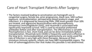 Care of Heart Transplant Patients After Surgery
• The factors involved leading to sensitization are homograft use in
congenital surgery, female sex, prior pregnancies, black race, VAD surface
exposure, retransplantation, perioperative blood products usage, and
infections. It is diagnosed by measuring PRAs. PRA levels greater than 10%
are treated, and aggressive desensitization with plasmapheresis,
intravenous immunoglobulin (IVIG), and rituximab is associated with
significantly improved survival. IVIG is used to neutralize preformed
antibodies before and after transplantation. The effectiveness is variable.
Plasmapheresis is fast, short-lived, and can be done immediately before
transplantation. Rituximab (anti-CD20) is frequently used and is effective in
the long term. Immunoabsorbtion and spelenectomy are rarely used.The
rate of infection is very high with these therapies. Because of their
immature immune systems, infants can have ABO incompatible organs. The
limit of isohemagglutinins titer that makes this possible is not determined.
 