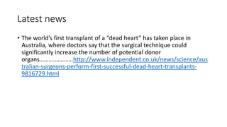 Latest news
• The world’s first transplant of a “dead heart” has taken place in
Australia, where doctors say that the surgical technique could
significantly increase the number of potential donor
organs………………….http://www.independent.co.uk/news/science/aus
tralian-surgeons-perform-first-successful-dead-heart-transplants-
9816729.html
 