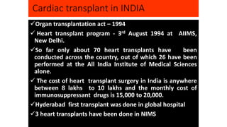 Cardiac transplant in INDIA
Organ transplantation act – 1994
 Heart transplant program - 3rd August 1994 at AIIMS,
New Delhi.
So far only about 70 heart transplants have been
conducted across the country, out of which 26 have been
performed at the All India Institute of Medical Sciences
alone.
 The cost of heart transplant surgery in India is anywhere
between 8 lakhs to 10 lakhs and the monthly cost of
immunosuppressant drugs is 15,000 to 20,000.
Hyderabad first transplant was done in global hospital
3 heart transplants have been done in NIMS
 
