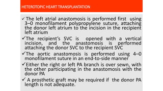 HETEROTOPIC HEART TRANSPLANTATION
 The left atrial anastomosis is performed first using
3–0 monofilament polypropylene suture, attaching
the donor left atrium to the incision in the recipient
left atrium
The recipient’s SVC is opened with a vertical
incision, and the anastomosis is performed
attaching the donor SVC to the recipient SVC
The aortic anastomosis is performed using 4–0
monofilament suture in an end-to-side manner
Either the right or left PA branch is over sewn, with
the other participating in the anastomosis with the
donor PA
 A prosthetic graft may be required if the donor PA
length is not adequate.
 