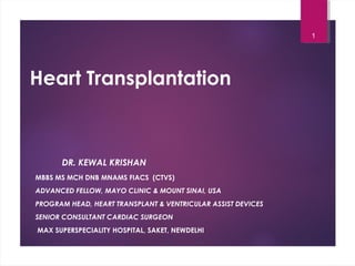 Heart Transplantation
DR. KEWAL KRISHAN
MBBS MS MCH DNB MNAMS FIACS (CTVS)
ADVANCED FELLOW, MAYO CLINIC & MOUNT SINAI, USA
PROGRAM HEAD, HEART TRANSPLANT & VENTRICULAR ASSIST DEVICES
SENIOR CONSULTANT CARDIAC SURGEON
MAX SUPERSPECIALITY HOSPITAL, SAKET, NEWDELHI
1
 