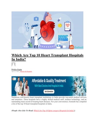 Which Are Top 10 Heart Transplant Hospitals
In India?
Pritika Gupta
Apr 23, 2023, Doctors & Hospitals
Numerous well-known heart transplant institutions in India provide top-notch medical services
and amenities. These hospitals have a highly skilled medical staff, modern technology, and an
outstanding track record of treating heart diseases. For your convenience, Gomedii has compiled
a list of the top 10 heart transplant hospitals in India.
(People Also Like To Read: Which Are Top 10 Spine surgery Hospitals In India?)
 