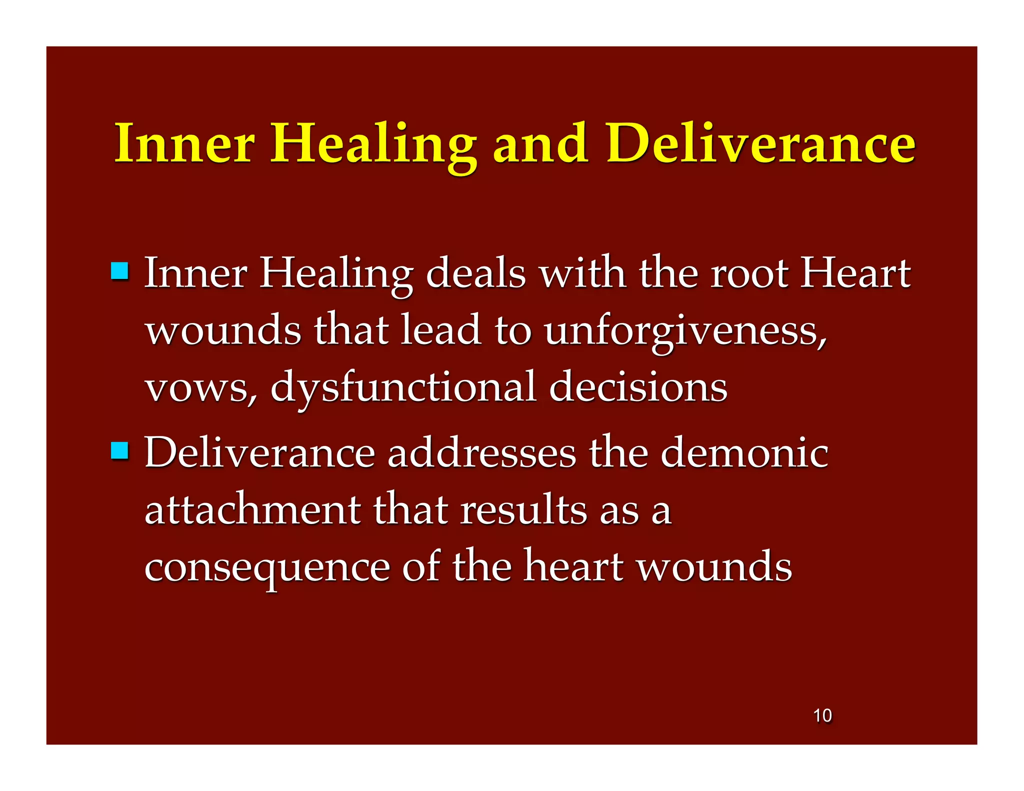 Inner Healing and Deliverance
 Inner Healing deals with the root Heart
wounds that lead to unforgiveness,
vows, dysfunctional decisions
 Deliverance addresses the demonic
attachment that results as a
consequence of the heart wounds
10
 