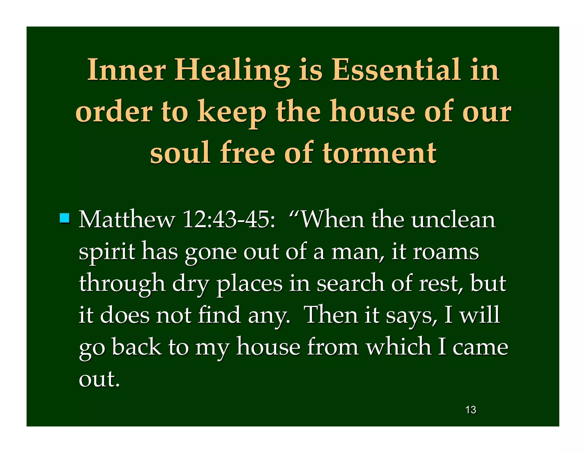 Inner Healing is Essential in
order to keep the house of our
soul free of torment
 Matthew 12:43-45: “When the unclean
spirit has gone out of a man, it roams
through dry places in search of rest, but
it does not ﬁnd any. Then it says, I will
go back to my house from which I came
out.
13
 