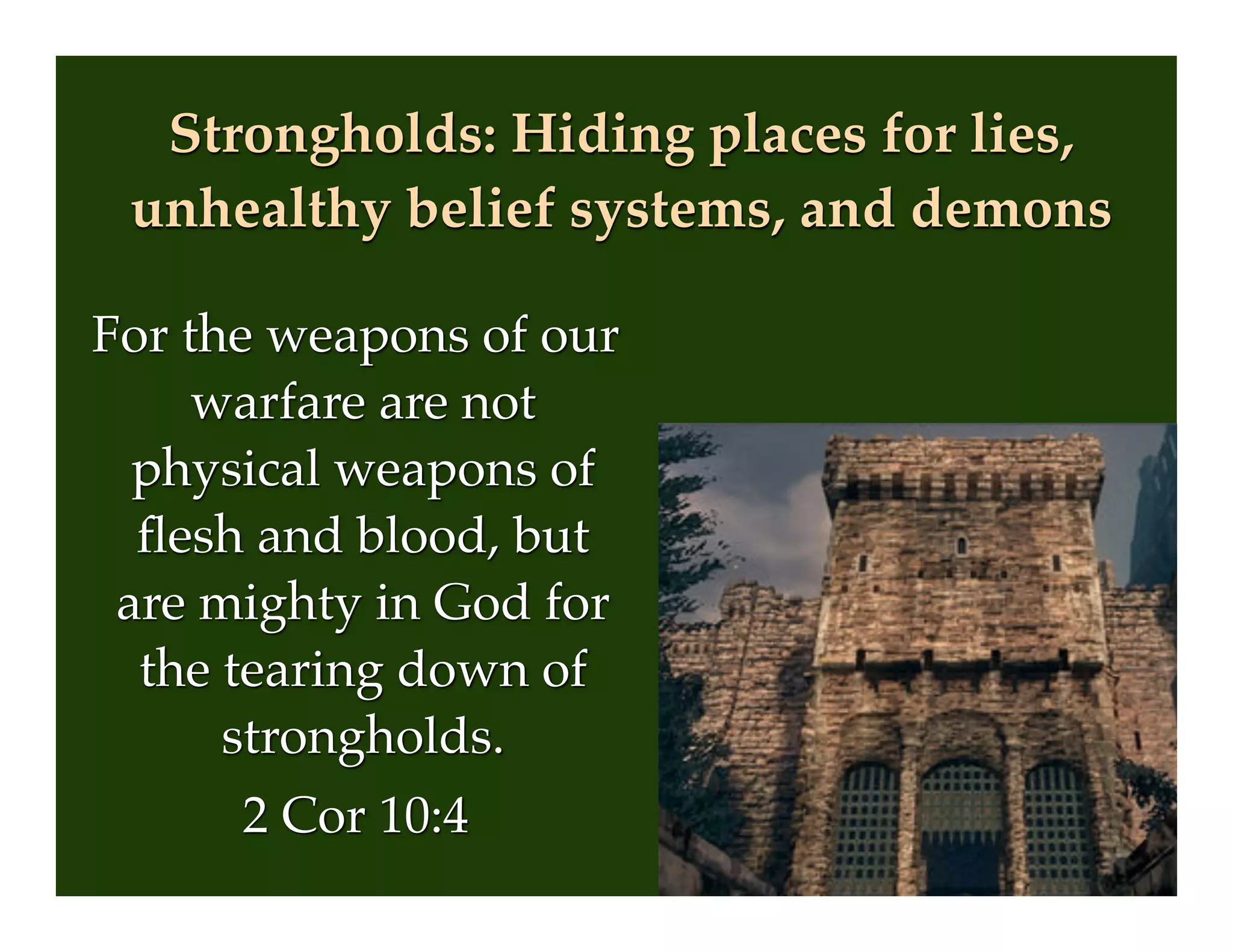Strongholds: Hiding places for lies,
unhealthy belief systems, and demons
For the weapons of our
warfare are not
physical weapons of
ﬂesh and blood, but
are mighty in God for
the tearing down of
strongholds.
2 Cor 10:4
 