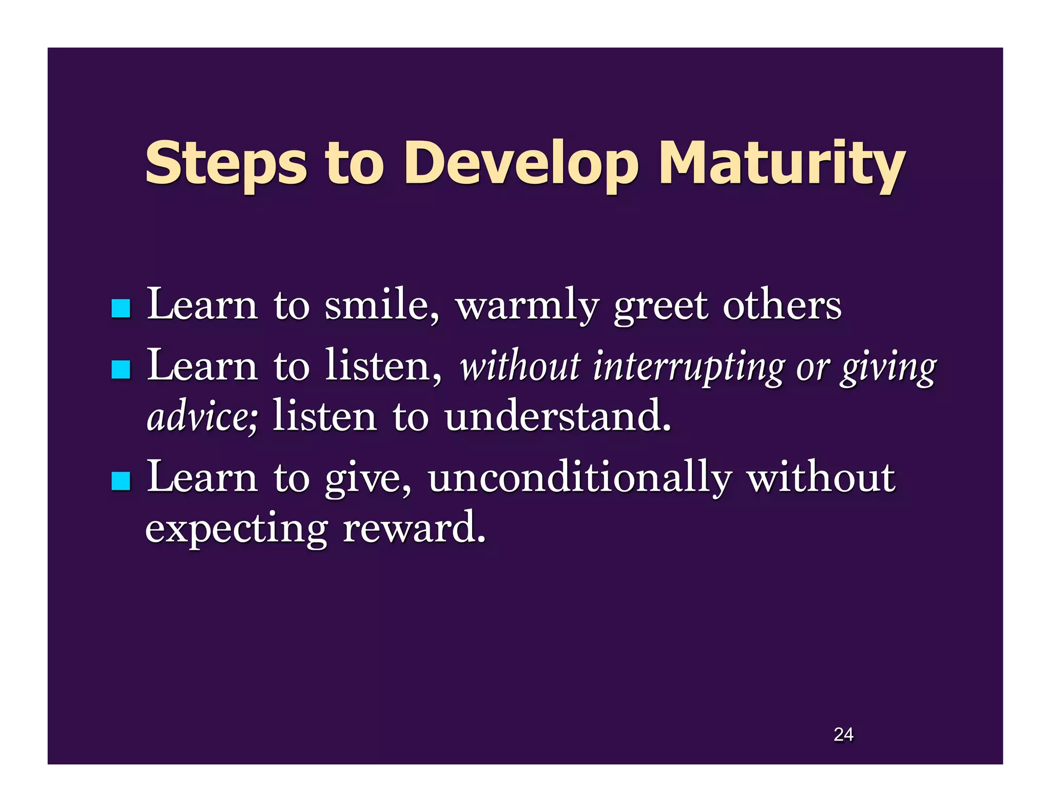 Steps to Develop Maturity
 Learn to smile, warmly greet others
 Learn to listen, without interrupting or giving
advice; listen to understand.
 Learn to give, unconditionally without
expecting reward.
24
 